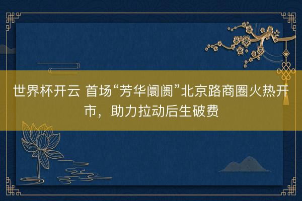 世界杯开云 首场“芳华阛阓”北京路商圈火热开市,助力拉动后生破费