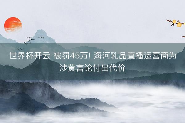 世界杯开云 被罚45万! 海河乳品直播运营商为涉黄言论付出代价