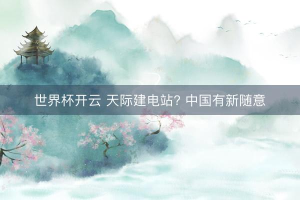 世界杯开云 天际建电站? 中国有新随意