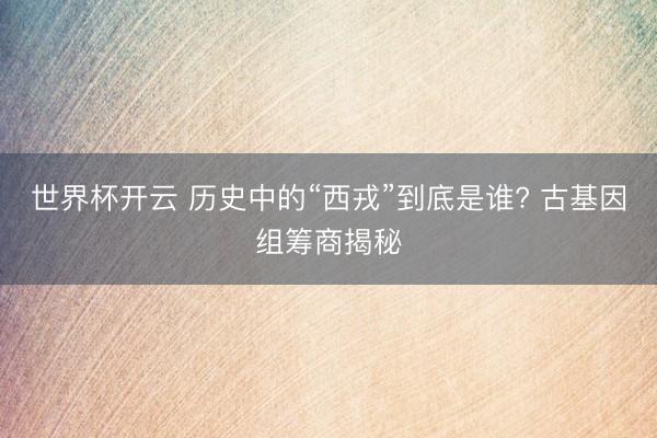 世界杯开云 历史中的“西戎”到底是谁? 古基因组筹商揭秘