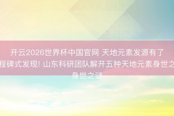 开云2026世界杯中国官网 天地元素发源有了里程碑式发现! 山东科研团队解开五种天地元素身世之谜