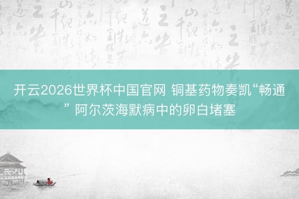 开云2026世界杯中国官网 铜基药物奏凯“畅通” 阿尔茨海默病中的卵白堵塞