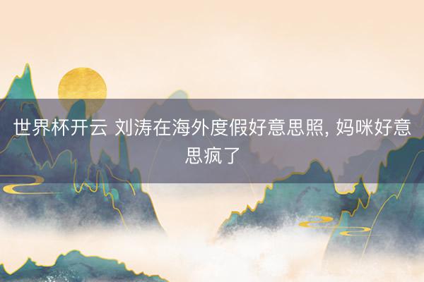 世界杯开云 刘涛在海外度假好意思照，<a href=