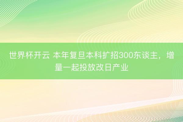 世界杯开云 本年复旦本科扩招300东谈主,增量一起投放改日产业