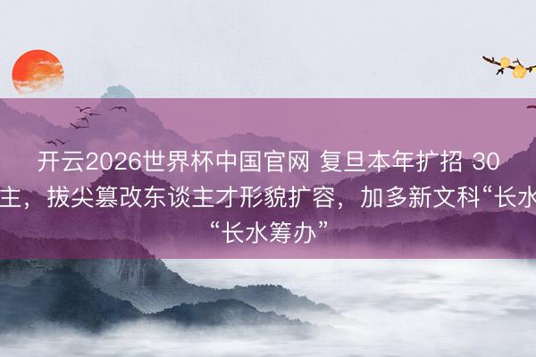 开云2026世界杯中国官网 复旦本年扩招 300东谈主,拔尖篡改东谈主才形貌扩容,加多新文科“长水筹办”