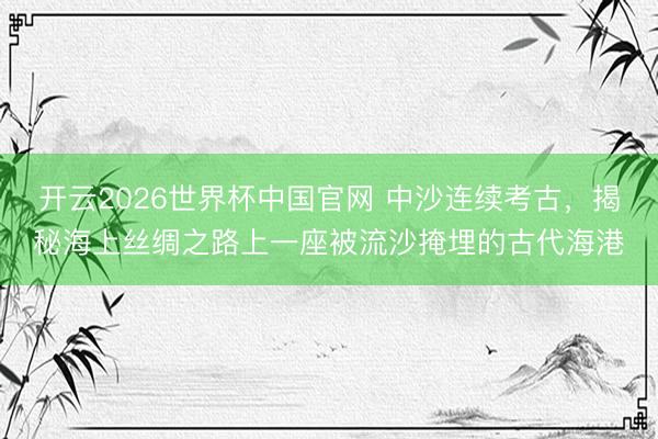 开云2026世界杯中国官网 中沙连续考古,揭秘海上丝绸之路上一座被流沙掩埋的古代海港