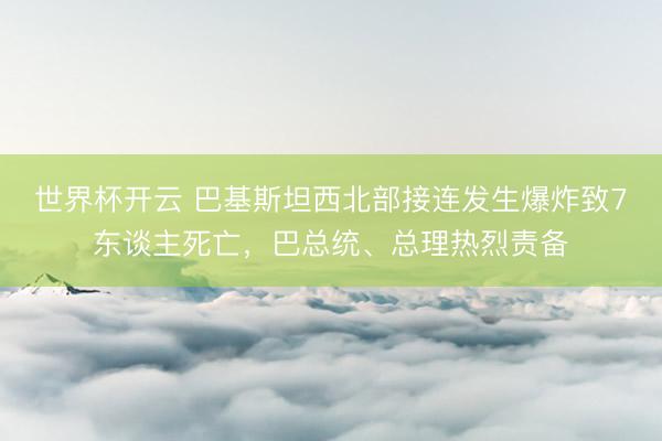 世界杯开云 巴基斯坦西北部接连发生爆炸致7东谈主死亡,巴总统、总理热烈责备