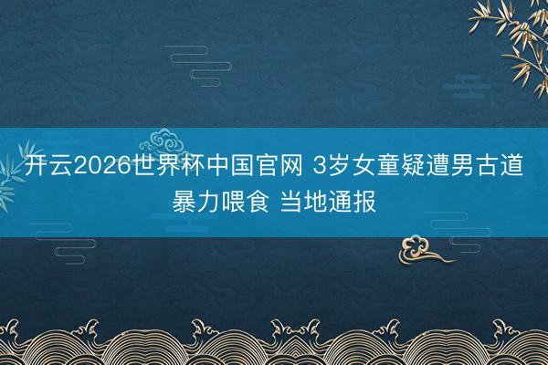 开云2026世界杯中国官网 3岁女童疑遭男古道暴力喂食 当地通报