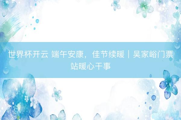 世界杯开云 端午安康,佳节续暖|吴家峪门票站暖心干事