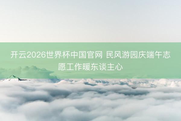 开云2026世界杯中国官网 民风游园庆端午志愿工作暖东谈主心